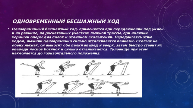 Одновременный бесшажный ход Одновременный бесшажный ход. применяется при передвижении под уклон и на равнине, на раскатанных участках лыжной трассы, при наличии хорошей опоры для палок и отличном скольжении. Передвигаясь этим ходом, лыжник одновременно сильно отталкивается палками. Скользя на обеих лыжах, он выносит обе палки вперед и вверх, затем быстро ставит их впереди носков ботинок и сильно отталкивается. Туловище при этом наклоняется до горизонтального положения. 