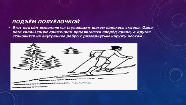 Подъём полуёлочкой   Этот подъём выполняется ступающим шагом наискось склона. Одна нога скользящим движением продвигается вперёд прямо, а другая становится на внутреннее ребро с развернутым наружу носком . 