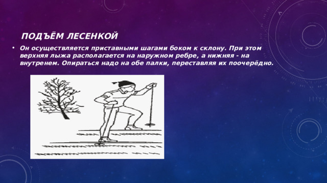 Подъём лесенкой Он осуществляется приставными шагами боком к склону. При этом верхняя лыжа располагается на наружном ребре, а нижняя - на внутренем. Опираться надо на обе палки, переставляя их поочерёдно. 