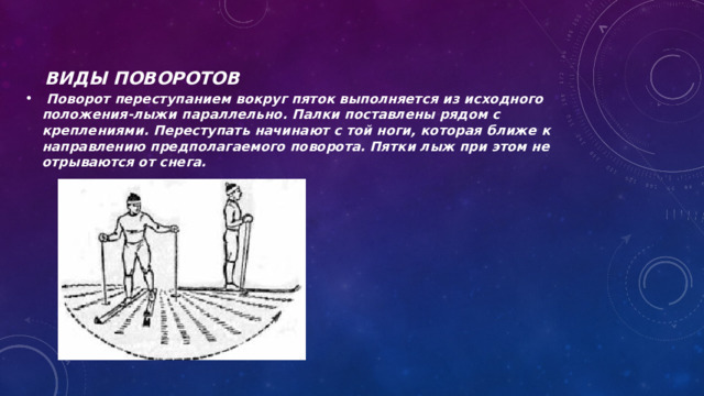 Виды поворотов   Поворот переступанием вокруг пяток выполняется из исходного положения-лыжи параллельно. Палки поставлены рядом с креплениями. Переступать начинают с той ноги, которая ближе к направлению предполагаемого поворота. Пятки лыж при этом не отрываются от снега. 