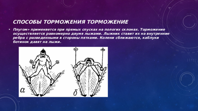 Способы торможения Торможение  Плугом» применяется при прямых спусках на пологих склонах. Торможение осуществляется равномерно двумя лыжами. Лыжник ставит их на внутренние ребра с разведенными в стороны пятками. Колени сближаются, каблуки ботинок давят на лыжи. 