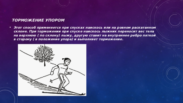 Торможение упором Этот способ применяется при спусках наискось или на ровном раскатанном склоне. При торможении при спуске наискось лыжник переносит вес тела на верхнюю ( по склону) лыжу, другую ставит на внутреннее ребро пяткой в сторону ( в положение упора) и выполняет торможение. 