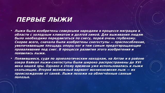 Первые лыжи Лыжи были изобретены северными народами в процессе миграции в области с холодным климатом и долгой зимой. Для выживания людям было необходимо передвигаться по снегу, порой очень глубокому. Скорее всего, сначала были изобретены снегоступы — приспособления, увеличивающие площадь опоры ног и тем самым предотвращающие проваливание под снег. В процессе развития этого изобретения и появились лыжи. Появившиеся, судя по археологическим находкам, на Алтае и в районе озера Байкал лыжи-снегоступы были широко распространены до XVI века нашей эры. Однако к этому времени уже использовались и лыжи скользящие. Второй возможный вариант возникновения лыж — их происхождение от саней. Лыжи похожи на облегчённые санные полозья. 