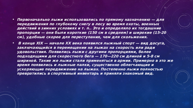 Первоначально лыжи использовались по прямому назначению — для передвижения по глубокому снегу в лесу во время охоты, военных действий в зимних условиях и т. п.. Это и определяло их тогдашние пропорции — они были короткие (150 см в среднем) и широкие (15-20 см), удобные скорее для переступания, чем для скольжения.  В конце XIX — начале XX века появился лыжный спорт — вид досуга, заключающийся в перемещении на лыжах на скорость или ради удовольствия. Появились лыжи с другими пропорциями, более подходящими для скоростного бега — 170—220 см длиной и 5-8 см шириной. Такие же лыжи стали применяться в армии. Примерно в это же время появились и лыжные палки, существенно облегчающие и ускоряющие передвижение на лыжах. Постепенно лыжи полностью превратились в спортивный инвентарь и приняли знакомый вид. 