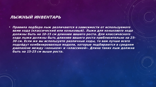 Лыжный инвентарь Правила подбора лыж различаются в зависимости от используемого вами хода (классический или коньковый). Лыжи для конькового хода должны быть на 10-15 см длиннее вашего роста. Для классического хода лыжи должны быть длиннее вашего роста приблизительно на 25-30 см. Если же вы используете различные ходы, то вам лучше всего подойдут комбинированные модели, которые подбираются в среднем диапазоне между «коньком» и «классикой». Длина таких лыж должна быть на 15-25 см выше роста. 