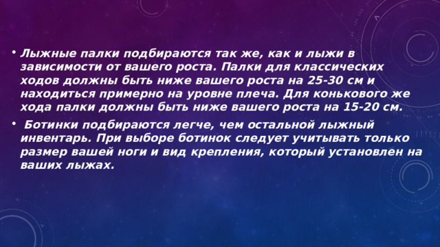 Лыжные палки подбираются так же, как и лыжи в зависимости от вашего роста. Палки для классических ходов должны быть ниже вашего роста на 25-30 см и находиться примерно на уровне плеча. Для конькового же хода палки должны быть ниже вашего роста на 15-20 см.  Ботинки подбираются легче, чем остальной лыжный инвентарь. При выборе ботинок следует учитывать только размер вашей ноги и вид крепления, который установлен на ваших лыжах. 