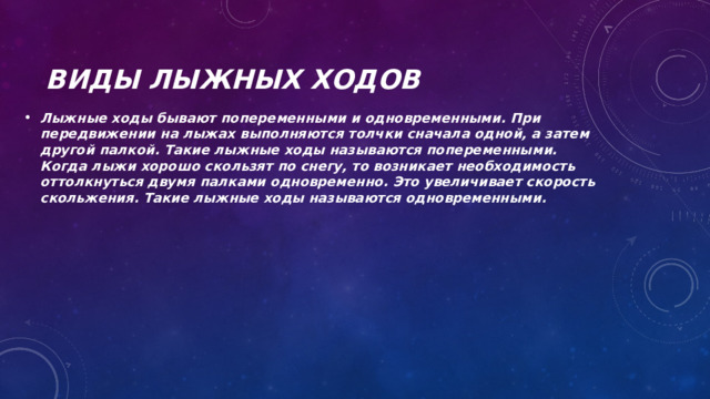Виды лыжных ходов Лыжные ходы бывают попеременными и одновременными. При передвижении на лыжах выполняются толчки сначала одной, а затем другой палкой. Такие лыжные ходы называются попеременными. Когда лыжи хорошо скользят по снегу, то возникает необходимость оттолкнуться двумя палками одновременно. Это увеличивает скорость скольжения. Такие лыжные ходы называются одновременными. 