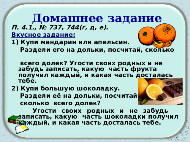  Домашнее задание П. 4.1., № 737, 744(г, д, е). Вкусное задание:  1) Купи мандарин или апельсин.  Раздели его на дольки, посчитай, сколько  всего долек? Угости своих родных и не забудь записать, какую часть фрукта получил каждый, и какая часть досталась тебе. 2) Купи большую шоколадку.  Раздели её на дольки, посчитай,  сколько всего долек?  Угости своих родных и не забудь записать, какую часть шоколадки получил каждый, и какая часть досталась тебе.   