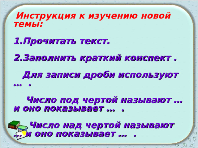  Инструкция к изучению новой темы:  1.Прочитать текст.  2.Заполнить краткий конспект .   Для записи дроби используют … .   Число под чертой называют … и оно показывает … .   Число над чертой называют … и оно показывает … .  