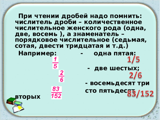  При чтении дробей надо помнить: числитель дроби – количественное числительное женского рода (одна, две, восемь ), а знаменатель – порядковое числительное (седьмая, сотая, двести тридцатая и т.д.)  Например: - одна пятая;   - две шестых;   - восемьдесят три  сто пятьдесят вторых  