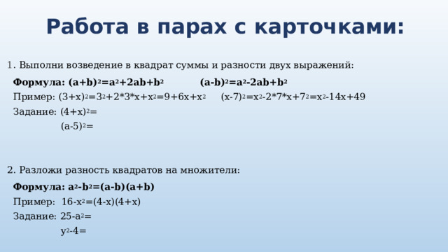 Работа в парах с карточками: 1 . Выполни возведение в квадрат суммы и разности двух выражений: Формула: (a+b) 2 =a 2 +2ab+b 2 (a-b) 2 =a 2 -2ab+b 2 Пример: (3+x) 2 =3 2 +2*3*x+x 2 =9+6x+x 2 (х-7) 2 =х 2 -2*7*x+7 2 =x 2 -14х+49 Задание: (4+x) 2 =  (а-5) 2 = 2. Разложи разность квадратов на множители: Формула: a 2 -b 2 =(a-b)(a+b) Пример: 16-х 2 =(4-х)(4+х) Задание: 25-а 2 =  у 2 -4= 
