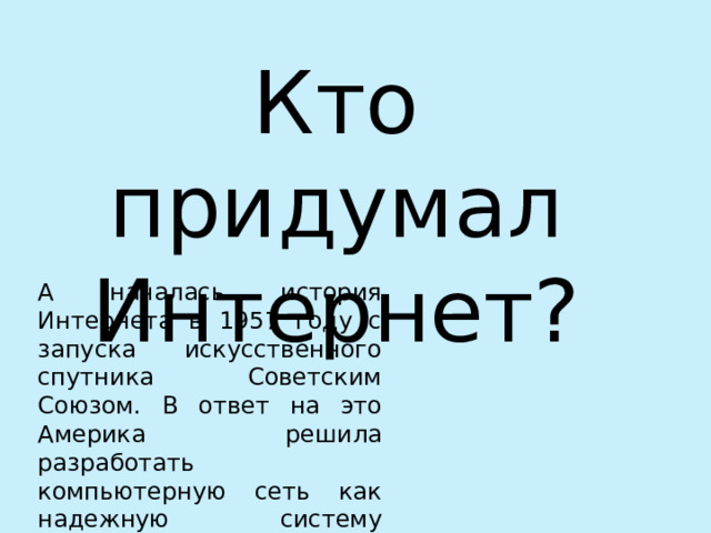 Кто придумал Интернет? А началась история Интернета в 1957 году с запуска искусственного спутника Советским Союзом. В ответ на это Америка решила разработать компьютерную сеть как надежную систему передачи данных 