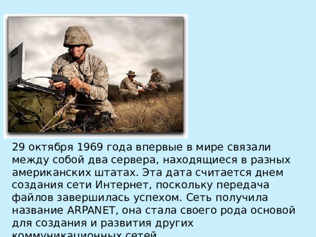 29 октября 1969 года впервые в мире связали между собой два сервера, находящиеся в разных американских штатах. Эта дата считается днем создания сети Интернет, поскольку передача файлов завершилась успехом. Сеть получила название ARPANET, она стала своего рода основой для создания и развития других коммуникационных сетей. 