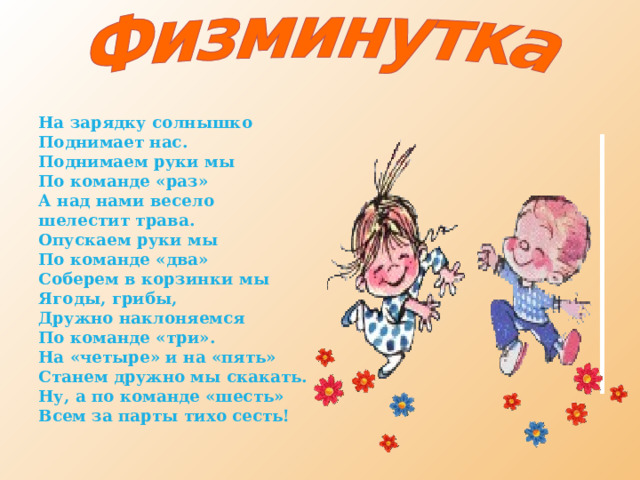 На зарядку солнышко Поднимает нас. Поднимаем руки мы По команде «раз» А над нами весело шелестит трава. Опускаем руки мы По команде «два» Соберем в корзинки мы Ягоды, грибы, Дружно наклоняемся По команде «три». На «четыре» и на «пять» Станем дружно мы скакать. Ну, а по команде «шесть» Всем за парты тихо сесть!  