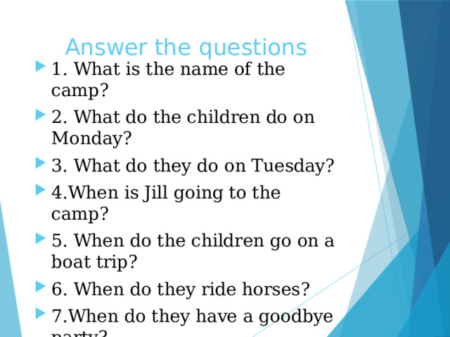 Answer the questions 1. What is the name of the camp? 2. What do the children do on Monday? 3. What do they do on Tuesday? 4.When is Jill going to the camp? 5. When do the children go on a boat trip? 6. When do they ride horses? 7.When do they have a goodbye party? 8.Which of the activities would you like to do? 