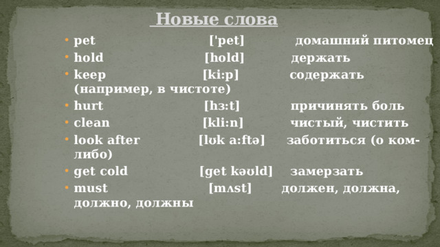  Новые слова pet ['pet] домашний питомец hold [hold] держать keep [ki:p] содержать (например, в чистоте) hurt [hɜ:t] причинять боль clean [kli:n] чистый, чистить look after [lʊk a:ftǝ] заботиться (о ком-либо) get cold [get kǝʊld] замерзать must [mʌst] должен, должна, должно, должны 