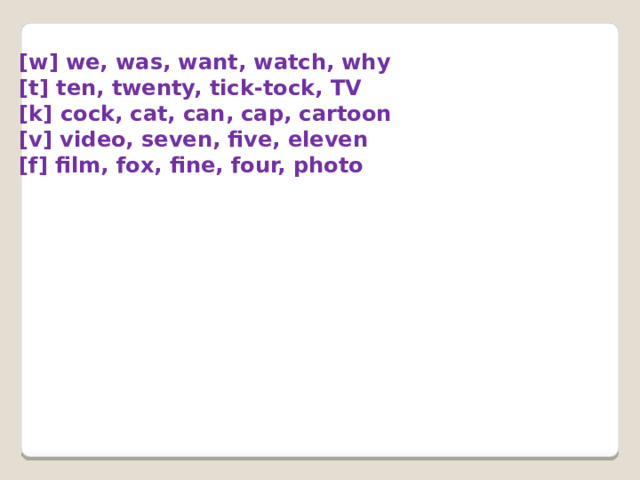  [w] we, was, want, watch, why  [t] ten, twenty, tick-tock, TV  [k] cock, cat, can, cap, cartoon  [v] video, seven, five, eleven  [f] film, fox, fine, four, photo            