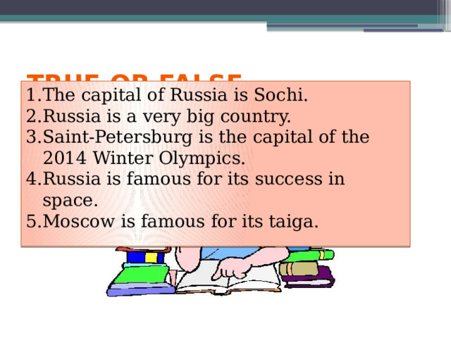 True or false The capital of Russia is Sochi. Russia is a very big country. Saint-Petersburg is the capital of the 2014 Winter Olympics. Russia is famous for its success in space. Moscow is famous for its taiga. 