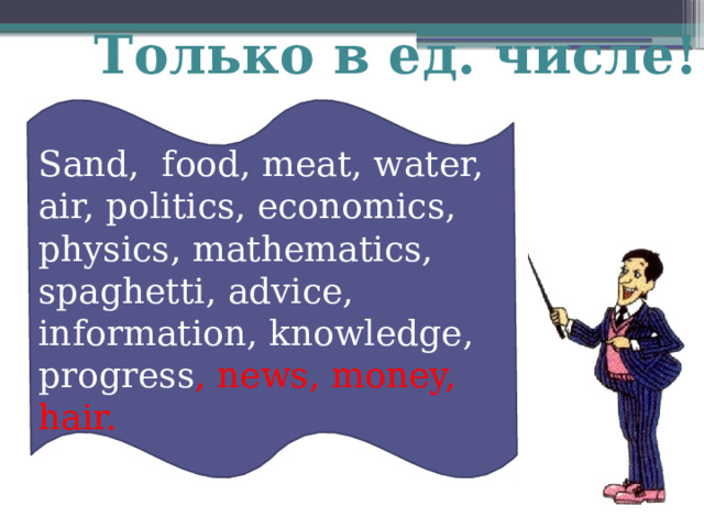 Только в ед. числе!  Sand, food, meat, water, air, politics, economics, physics, mathematics, spaghetti, advice, information, knowledge, progress , news, money, hair. 