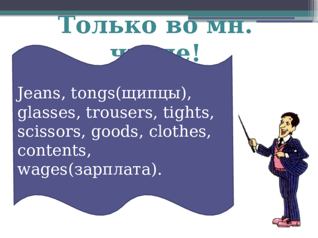 Только во мн. числе!  Jeans, tongs(щипцы), glasses, trousers, tights, scissors, goods, clothes, contents, wages(зарплата). 