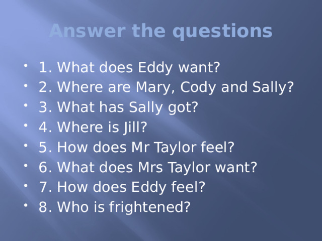 Аnswer the questions 1. What does Eddy want? 2. Where are Mary, Cody and Sally? 3. What has Sally got? 4. Where is Jill? 5. How does Mr Taylor feel? 6. What does Mrs Taylor want? 7. How does Eddy feel? 8. Who is frightened? 