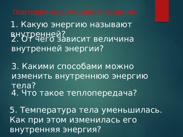 Повторение домашнего задания 1. Какую энергию называют внутренней? 2. От чего зависит величина внутренней энергии? 3. Какими способами можно изменить внутреннюю энергию тела? 4. Что такое теплопередача? 5. Температура тела уменьшилась. Как при этом изменилась его внутренняя энергия? 