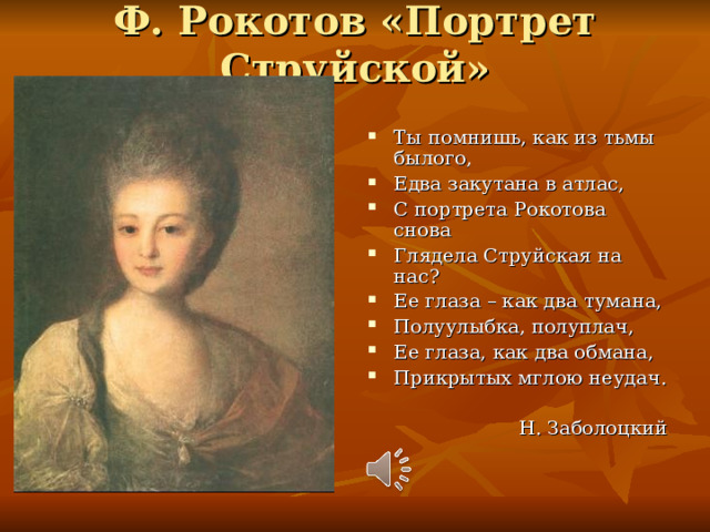 Ф. Рокотов «Портрет Струйской»   Ты помнишь, как из тьмы былого, Едва закутана в атлас, С портрета Рокотова снова Глядела Струйская на нас? Ее глаза – как два тумана, Полуулыбка, полуплач, Ее глаза, как два обмана, Прикрытых мглою неудач.  Н. Заболоцкий 