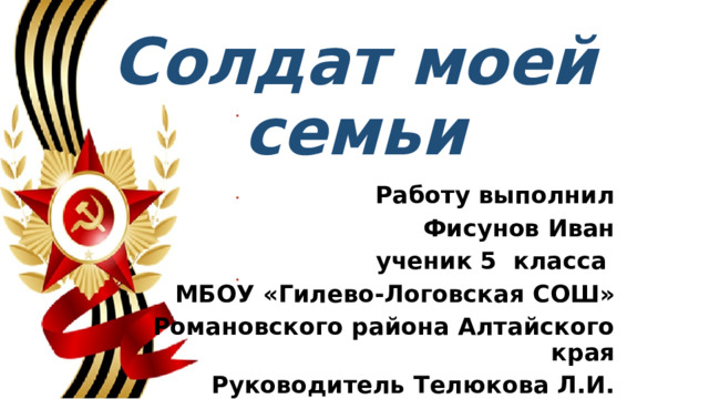 Солдат моей семьи Работу выполнил Фисунов Иван ученик 5 класса МБОУ «Гилево-Логовская СОШ» Романовского района Алтайского края Руководитель Телюкова Л.И. 