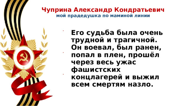 Чуприна Александр Кондратьевич  мой прадедушка по маминой линии   Его судьба была очень трудной и трагичной. Он воевал, был ранен, попал в плен, прошёл через весь ужас фашистских концлагерей и выжил всем смертям назло. 