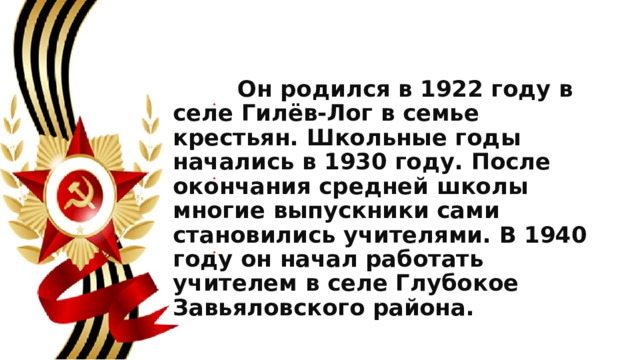  Он родился в 1922 году в селе Гилёв-Лог в семье крестьян. Школьные годы начались в 1930 году. После окончания средней школы многие выпускники сами становились учителями. В 1940 году он начал работать учителем в селе Глубокое Завьяловского района. 