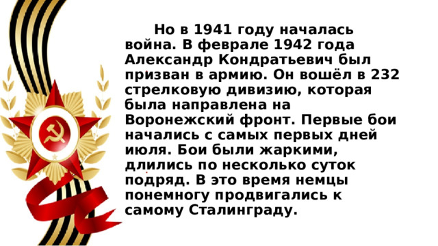  Но в 1941 году началась война. В феврале 1942 года Александр Кондратьевич был призван в армию. Он вошёл в 232 стрелковую дивизию, которая была направлена на Воронежский фронт. Первые бои начались с самых первых дней июля. Бои были жаркими, длились по несколько суток подряд. В это время немцы понемногу продвигались к самому Сталинграду. 
