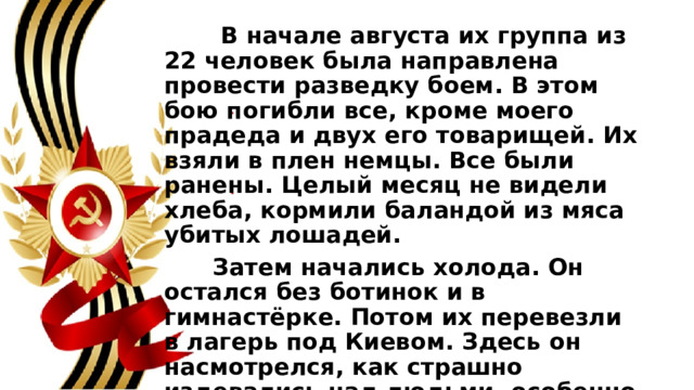  В начале августа их группа из 22 человек была направлена провести разведку боем. В этом бою погибли все, кроме моего прадеда и двух его товарищей. Их взяли в плен немцы. Все были ранены. Целый месяц не видели хлеба, кормили баландой из мяса убитых лошадей.  Затем начались холода. Он остался без ботинок и в гимнастёрке. Потом их перевезли в лагерь под Киевом. Здесь он насмотрелся, как страшно издевались над людьми, особенно над евреями. Выводили их из строя и тут же расстреливали. Осколки чугуна засели в его ранах. 