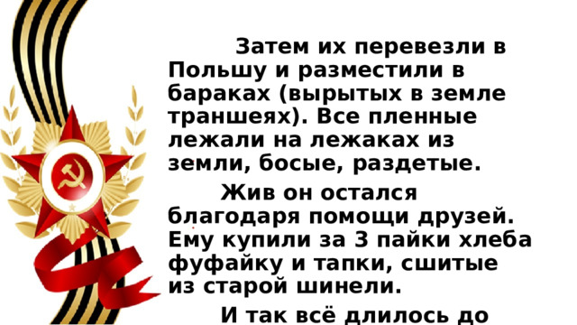  Затем их перевезли в Польшу и разместили в бараках (вырытых в земле траншеях). Все пленные лежали на лежаках из земли, босые, раздетые.  Жив он остался благодаря помощи друзей. Ему купили за 3 пайки хлеба фуфайку и тапки, сшитые из старой шинели.  И так всё длилось до 1944 года. Наша армия приближалась к Германии. 
