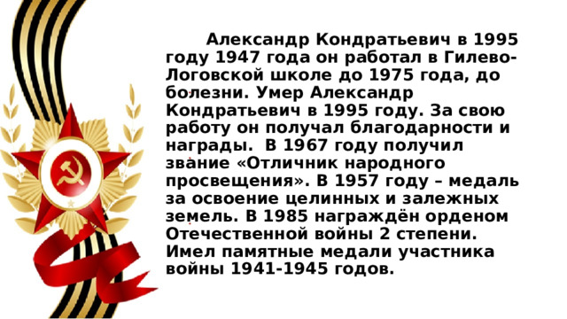  Александр Кондратьевич в 1995 году 1947 года он работал в Гилево-Логовской школе до 1975 года, до болезни. Умер Александр Кондратьевич в 1995 году. За свою работу он получал благодарности и награды. В 1967 году получил звание «Отличник народного просвещения». В 1957 году – медаль за освоение целинных и залежных земель. В 1985 награждён орденом Отечественной войны 2 степени. Имел памятные медали участника войны 1941-1945 годов. 