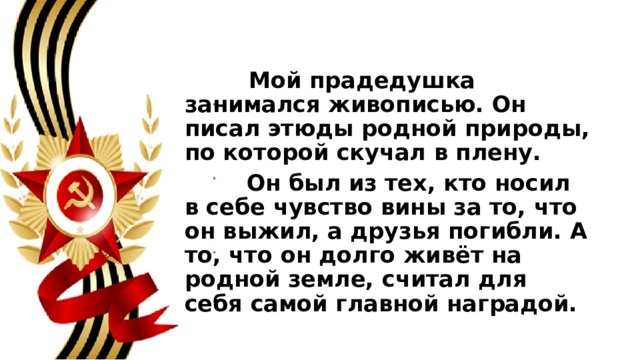  Мой прадедушка занимался живописью. Он писал этюды родной природы, по которой скучал в плену.  Он был из тех, кто носил в себе чувство вины за то, что он выжил, а друзья погибли. А то, что он долго живёт на родной земле, считал для себя самой главной наградой. 