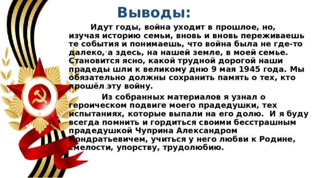 Выводы:  Идут годы, война уходит в прошлое, но, изучая историю семьи, вновь и вновь переживаешь те события и понимаешь, что война была не где-то далеко, а здесь, на нашей земле, в моей семье. Становится ясно, какой трудной дорогой наши прадеды шли к великому дню 9 мая 1945 года. Мы обязательно должны сохранить память о тех, кто прошёл эту войну.  Из собранных материалов я узнал о героическом подвиге моего прадедушки, тех испытаниях, которые выпали на его долю. И я буду всегда помнить и гордиться своими бесстрашным прадедушкой Чуприна Александром Кондратьевичем, учиться у него любви к Родине, смелости, упорству, трудолюбию. 