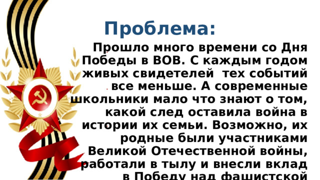 Проблема: Прошло много времени со Дня Победы в ВОВ. С каждым годом живых свидетелей  тех событий все меньше. А современные школьники мало что знают о том, какой след оставила война в истории их семьи. Возможно, их родные были участниками Великой Отечественной войны, работали в тылу и внесли вклад в Победу над фашистской Германией.   
