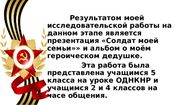  Результатом моей исследовательской работы на данном этапе является презентация «Солдат моей семьи»» и альбом о моём героическом дедушке.  Эта работа была представлена учащимся 5 класса на уроке ОДНКНР и учащимся 2 и 4 классов на часе общения.  