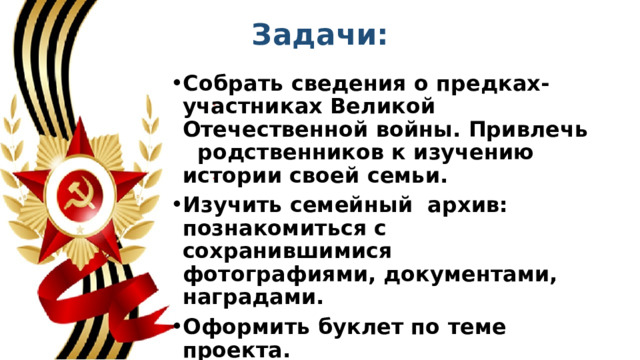 Задачи: Собрать сведения о предках-участниках Великой Отечественной войны. Привлечь   родственников к изучению истории своей семьи. Изучить семейный  архив: познакомиться с сохранившимися фотографиями, документами, наградами. Оформить буклет по теме проекта. Пробудить интерес подрастающего  поколения к героям и событиям Великой Отечественной войны. 