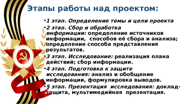 Этапы работы над проектом:   1 этап. Определение темы и цели проекта 2 этап. Сбор и обработка информации:  определение источников информации,  способов её сбора и анализа; определение способа представления результатов. 3 этап. Исследование:  реализация плана действий; сбор информации. 4 этап. Подготовка к защите  исследования:  анализ и обобщение информации, формулировка выводов. 5 этап. Презентация  исследования:  доклад-защита, мультимедийная  презентация. 