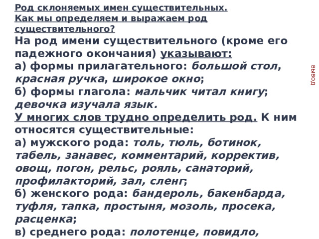 Род склоняемых имен существительных. Как мы определяем и выражаем род существительного? На род имени существительного (кроме его падежного окончания) указывают: вывод а) формы прилагательного: большой  стол , красная  ручка , широкое  окно ; б) формы глагола: мальчик читал книгу ; девочка изучала язык. У многих слов трудно определить род. К ним относятся существительные: а) мужского рода: толь, тюль, ботинок, табель, занавес, комментарий, корректив, овощ, погон, рельс, рояль, санаторий, профилакторий, зал, сленг ; б) женского рода: бандероль, бакенбарда, туфля, тапка, простыня, мозоль, просека, расценка ; в) среднего рода: полотенце, повидло, чучело, щупальце . Запомните данные слова! Употребление их в другом роде является грубым нарушением нормы! 