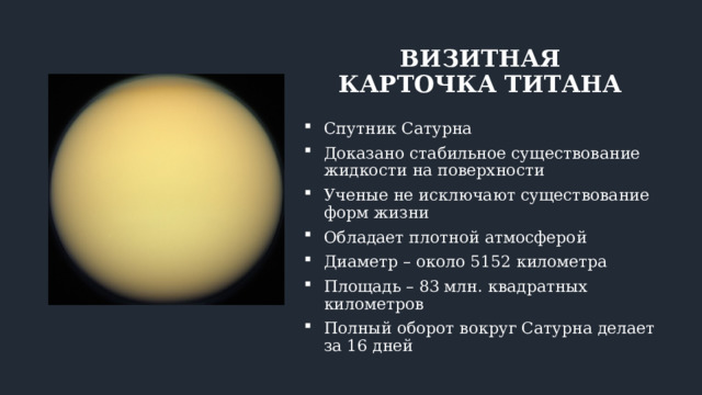 ВИЗИТНАЯ КАРТОЧКА ТИТАНА Спутник Сатурна Доказано стабильное существование жидкости на поверхности Ученые не исключают существование форм жизни Обладает плотной атмосферой Диаметр – около 5152 километра Площадь – 83 млн. квадратных километров Полный оборот вокруг Сатурна делает за 16 дней 