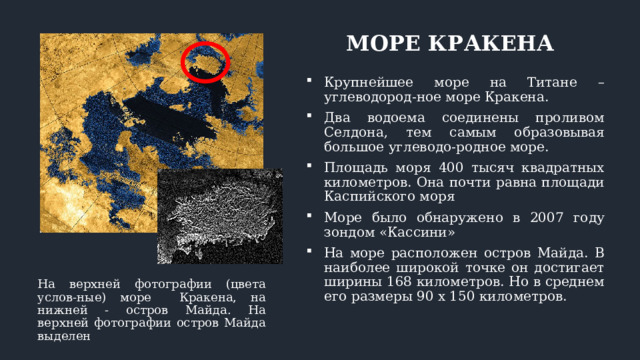 МОРЕ КРАКЕНА Крупнейшее море на Титане – углеводород-ное море Кракена. Два водоема соединены проливом Селдона, тем самым образовывая большое углеводо-родное море. Площадь моря 400 тысяч квадратных километров. Она почти равна площади Каспийского моря Море было обнаружено в 2007 году зондом «Кассини» На море расположен остров Майда. В наиболее широкой точке он достигает ширины 168 километров. Но в среднем его размеры 90 х 150 километров. На верхней фотографии (цвета услов-ные) море Кракена, на нижней - остров Майда. На верхней фотографии остров Майда выделен 