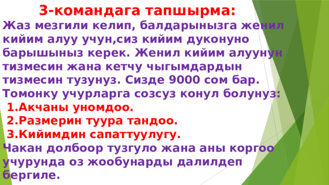  3-командага тапшырма:  Жаз мезгили келип, балдарынызга женил кийим алуу учун,сиз кийим дуконуно барышыныз керек. Женил кийим алуунун тизмесин жана кетчу чыгымдардын тизмесин тузунуз. Сизде 9000 сом бар.  Томонку учурларга созсуз конул болунуз:   1.Акчаны уномдоо.  2.Размерин туура тандоо.  3.Кийимдин сапаттуулугу.  Чакан долбоор тузгуло жана аны коргоо учурунда оз жообунарды далилдеп бергиле. 