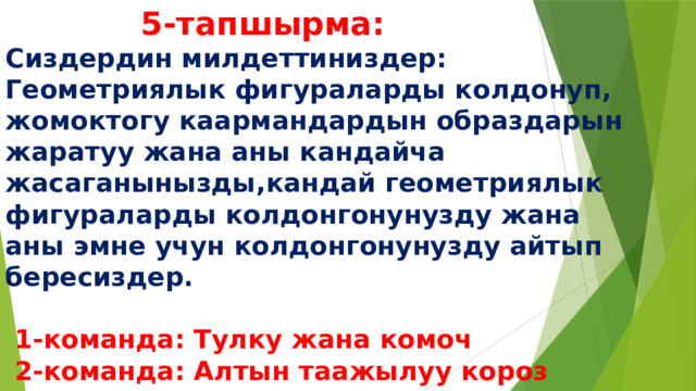  5-тапшырма:  Сиздердин милдеттиниздер:  Геометриялык фигураларды колдонуп, жомоктогу каармандардын образдарын жаратуу жана аны кандайча жасаганынызды,кандай геометриялык фигураларды колдонгонунузду жана аны эмне учун колдонгонунузду айтып бересиздер.    1-команда: Тулку жана комоч  2-команда: Алтын таажылуу короз  3-команда: Чардаган бака 