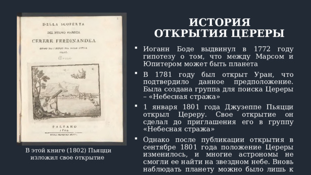 ИСТОРИЯ ОТКРЫТИЯ ЦЕРЕРЫ Иоганн Боде выдвинул в 1772 году гипотезу о том, что между Марсом и Юпитером может быть планета В 1781 году был открыт Уран, что подтвердило данное предположение. Была создана группа для поиска Цереры – «Небесная стража» 1 января 1801 года Джузеппе Пьяцци открыл Цереру. Свое открытие он сделал до приглашения его в группу «Небесная стража» Однако после публикации открытия в сентябре 1801 года положение Цереры изменилось, и многие астрономы не смогли ее найти на звездном небе. Вновь наблюдать планету можно было лишь к концу года В этой книге (1802) Пьяцци изложил свое открытие 