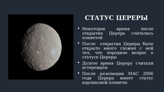 СТАТУС ЦЕРЕРЫ Некоторое время после открытия Церера считалась планетой После открытия Цереры было открыто много схожих с ней тел, что породило вопрос о статусе Цереры Долгое время Цереру считали астероидом После резолюции МАС 2006 года Церера имеет статус карликовой планеты 