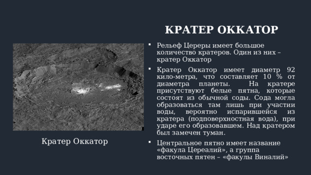 КРАТЕР ОККАТОР Рельеф Цереры имеет большое количество кратеров. Один из них – кратер Оккатор Кратер Оккатор имеет диаметр 92 кило-метра, что составляет 10 % от диаметра планеты. На кратере присутствуют белые пятна, которые состоят из обычной соды. Сода могла образоваться там лишь при участии воды, вероятно испарившейся из кратера (подповерхностная вода), при ударе его образовавшем. Над кратером был замечен туман. Центральное пятно имеет название «факула Цереалий», а группа восточных пятен – «факулы Виналий» Кратер Оккатор 
