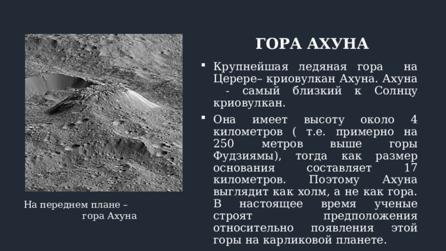ГОРА АХУНА Крупнейшая ледяная гора на Церере– криовулкан Ахуна. Ахуна - самый близкий к Солнцу криовулкан. Она имеет высоту около 4 километров ( т.е. примерно на 250 метров выше горы Фудзиямы), тогда как размер основания составляет 17 километров. Поэтому Ахуна выглядит как холм, а не как гора. В настоящее время ученые строят предположения относительно появления этой горы на карликовой планете. На переднем плане – гора Ахуна 