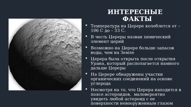 ИНТЕРЕСНЫЕ ФАКТЫ Температура на Церере колеблется от – 106 С до – 33 С. В честь Цереры назван химический элемент церий Возможно на Церере больше запасов воды, чем на Земле Церера была открыта после открытия Урана, который располагается намного дальше Цереры На Церере обнаружены участки органических соединений на основе углерода Несмотря на то, что Церера находится в поясе астероидов, маловероятно увидеть любой астероид с ее поверхности невооруженным глазом 